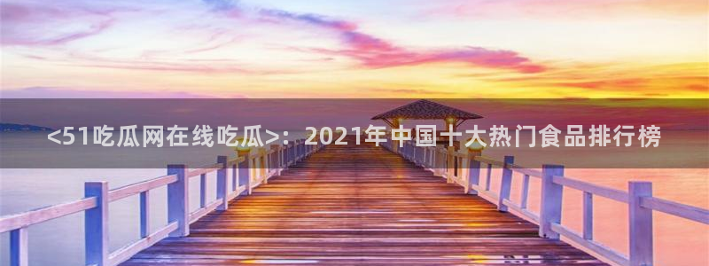 51吃瓜安卓下载：<51吃瓜网在线吃瓜>：2021年中国十大热门食品排行榜