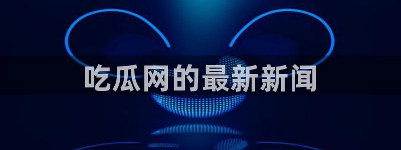 24小时吃瓜不间断:吃瓜网的最新新闻