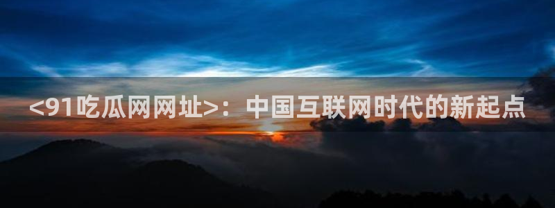 51吃瓜最新官网是多少：<91吃瓜网网址>：中国互联网时代的新起点