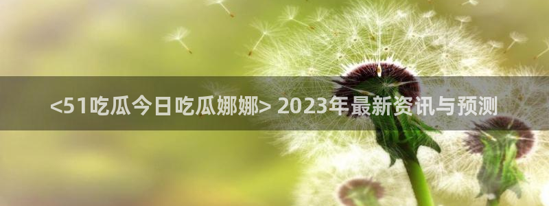 51吃瓜网热门黑料：<51吃瓜今日吃瓜娜娜> 2023年最新资讯与预测