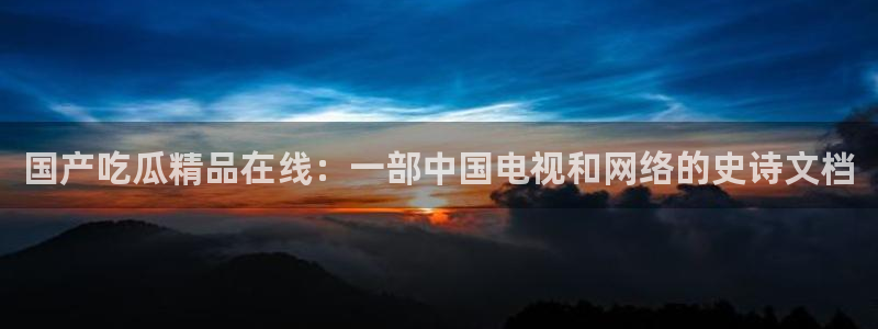 91吃瓜网今日大瓜热门大瓜：国产吃瓜精品在线：一部中国电视和网络的史诗文档