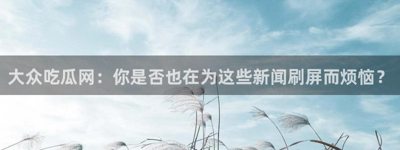 吃瓜今日吃瓜热门大瓜：大众吃瓜网：你是否也在为这些新闻刷屏而烦恼？